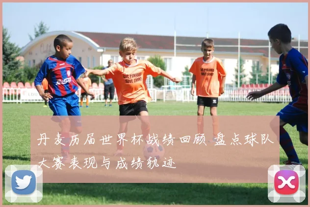 丹麦历届世界杯战绩回顾 盘点球队大赛表现与成绩轨迹