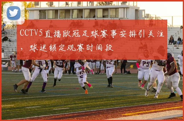 CCTV5直播欧冠足球赛事安排引关注,球迷锁定观赛时间段