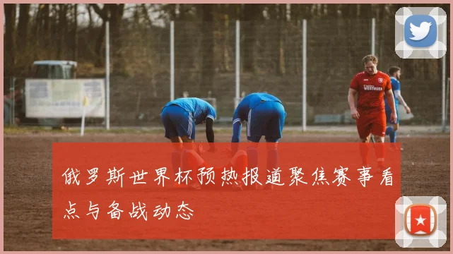 俄罗斯世界杯预热报道聚焦赛事看点与备战动态
