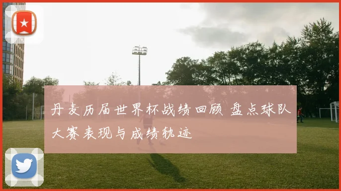 丹麦历届世界杯战绩回顾 盘点球队大赛表现与成绩轨迹