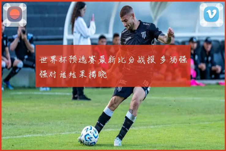 世界杯预选赛最新比分战报 多场强强对话结果揭晓