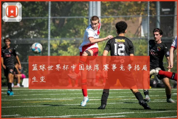 篮球世界杯中国缺席 赛事竞争格局生变