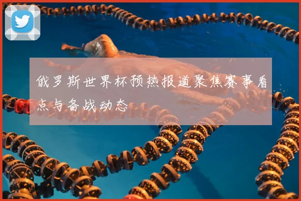 俄罗斯世界杯预热报道聚焦赛事看点与备战动态