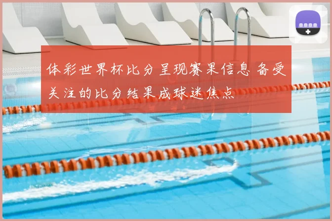 体彩世界杯比分呈现赛果信息 备受关注的比分结果成球迷焦点