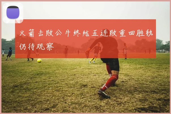 火箭击败公牛终结五连败重回胜轨仍待观察