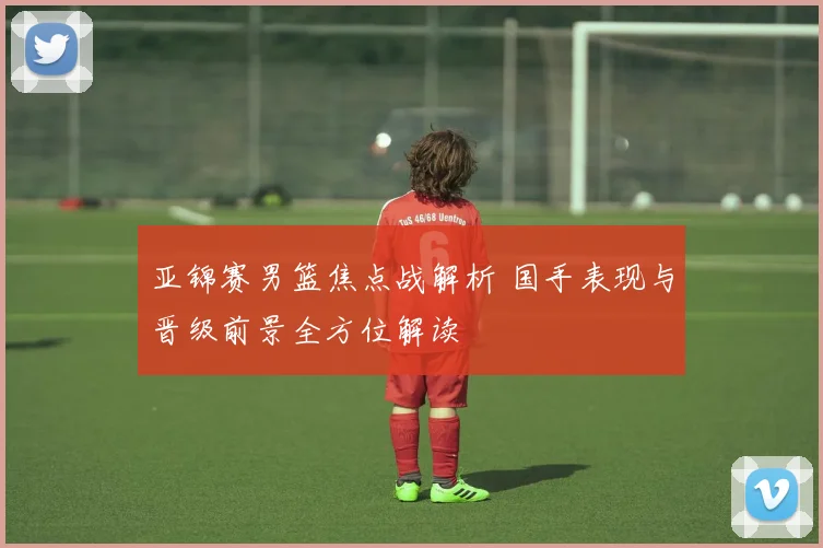 亚锦赛男篮焦点战解析 国手表现与晋级前景全方位解读