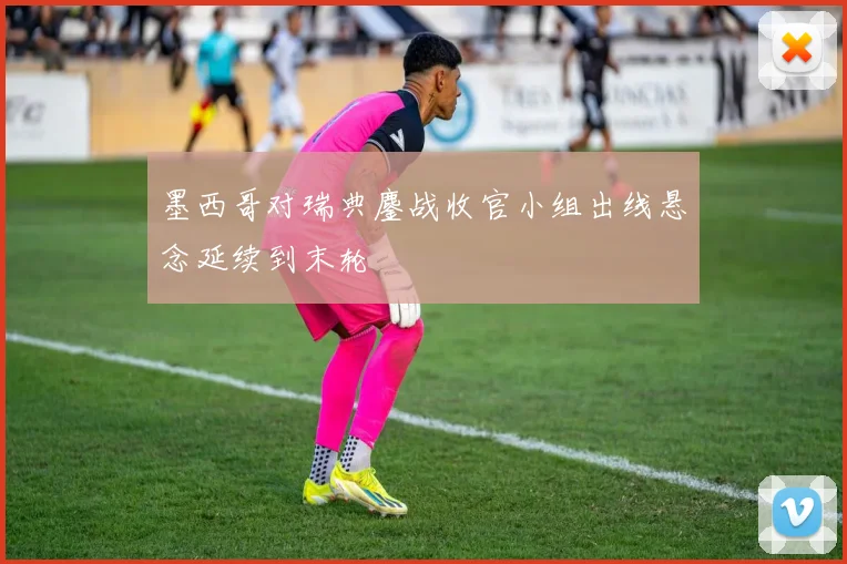 墨西哥对瑞典鏖战收官小组出线悬念延续到末轮