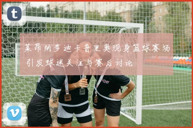 莱昂纳多迪卡普里奥现身篮球赛场 引发球迷关注与赛后讨论