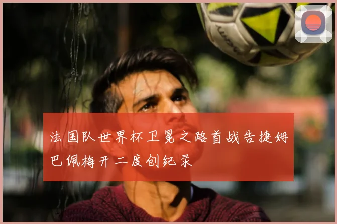 法国队世界杯卫冕之路首战告捷姆巴佩梅开二度创纪录
