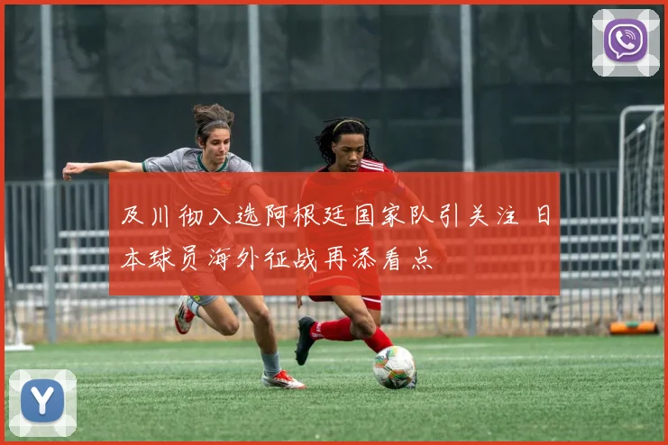 及川彻入选阿根廷国家队引关注 日本球员海外征战再添看点
