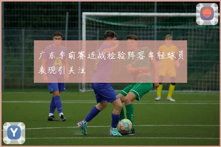 广东季前赛连战检验阵容年轻球员表现引关注
