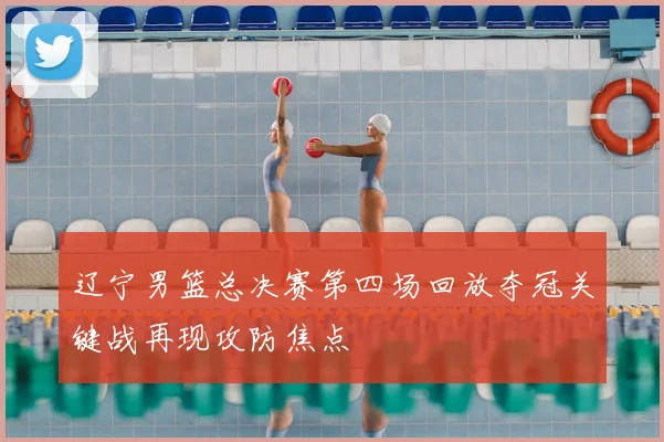 辽宁男篮总决赛第四场回放夺冠关键战再现攻防焦点