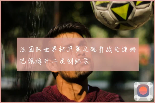 法国队世界杯卫冕之路首战告捷姆巴佩梅开二度创纪录
