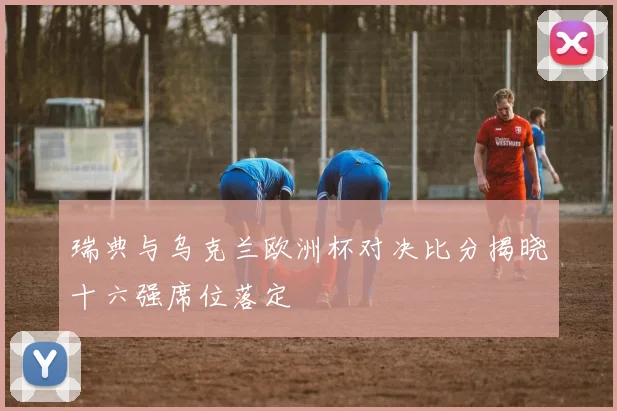 瑞典与乌克兰欧洲杯对决比分揭晓十六强席位落定