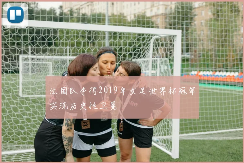 法国队夺得2019年女足世界杯冠军实现历史性卫冕