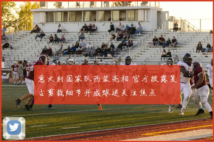 意大利国家队西装亮相 官方披露复古剪裁细节并成球迷关注焦点