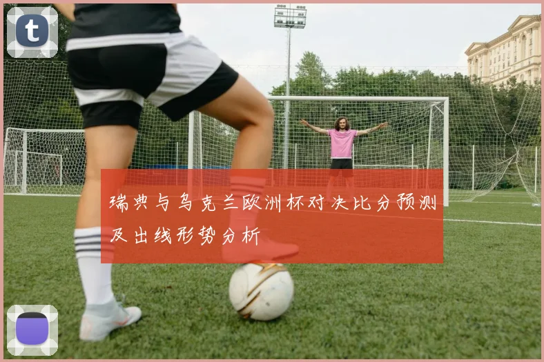 瑞典与乌克兰欧洲杯对决比分预测及出线形势分析
