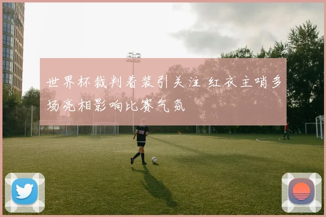 世界杯裁判着装引关注 红衣主哨多场亮相影响比赛气氛