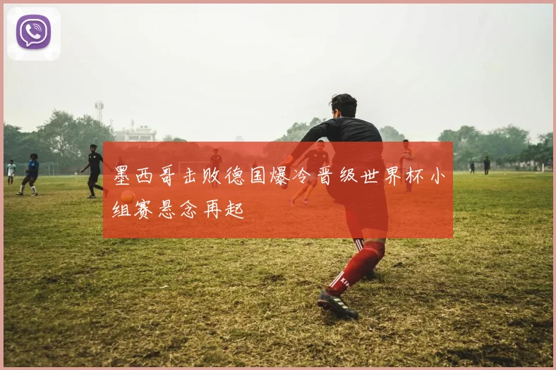 墨西哥击败德国爆冷晋级世界杯小组赛悬念再起