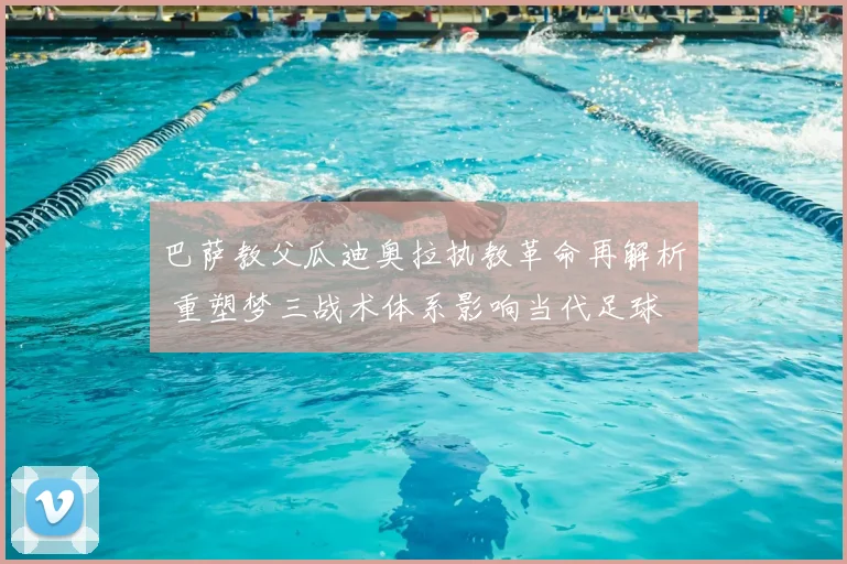 巴萨教父瓜迪奥拉执教革命再解析 重塑梦三战术体系影响当代足球