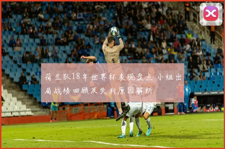 荷兰队18年世界杯表现盘点 小组出局战绩回顾及失利原因解析