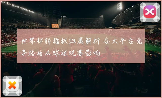 世界杯转播权归属解析 各大平台竞争格局及球迷观赛影响
