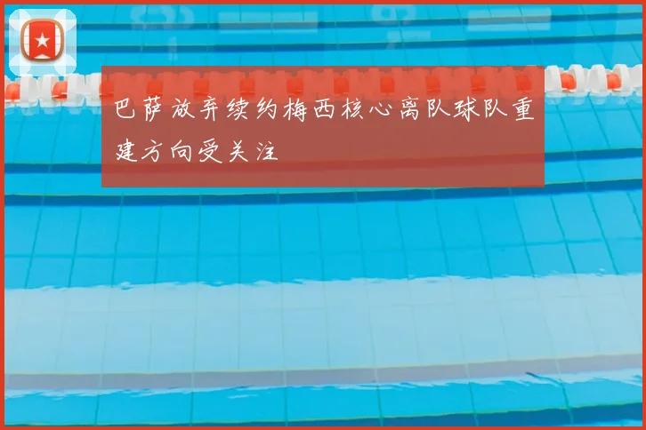 巴萨放弃续约梅西核心离队球队重建方向受关注