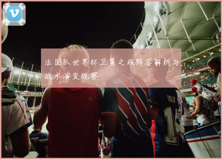 法国队世界杯卫冕之旅阵容解析与战术演变观察