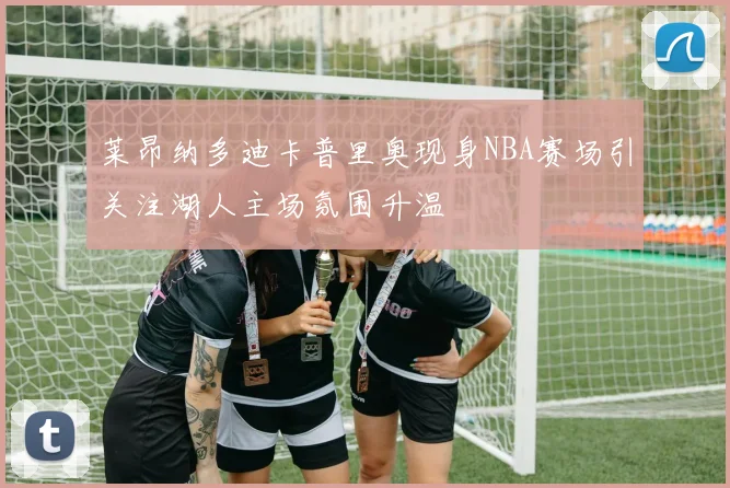 莱昂纳多迪卡普里奥现身NBA赛场引关注湖人主场氛围升温