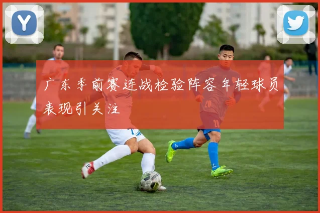 广东季前赛连战检验阵容年轻球员表现引关注