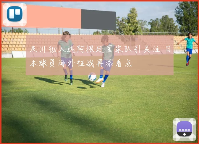 及川彻入选阿根廷国家队引关注 日本球员海外征战再添看点