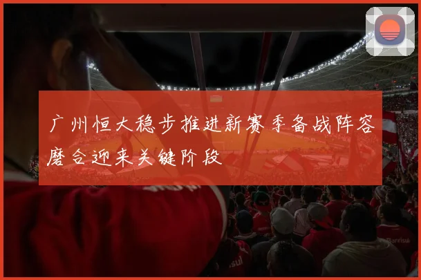 广州恒大稳步推进新赛季备战阵容磨合迎来关键阶段